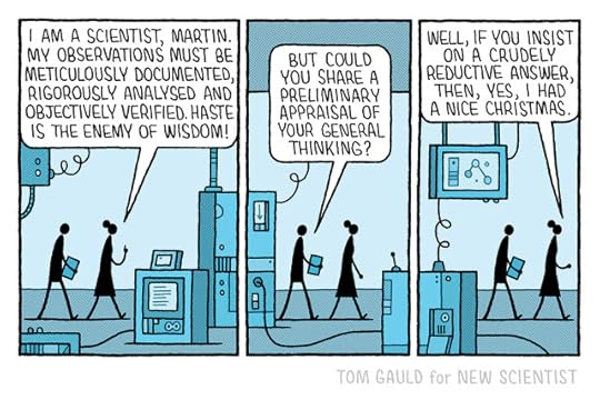 Two scientist walk through a lab. One is saying:"I am a scientist, Martin. My observations must be meticulously documented, rigorously analysed and objectively verified. Haste is the enemy of wisdom!"The other asks:"But could you share a preliminary appraisal of your general thinking?"The first replies:"Well, if you insist on a crudely reductive answer, then, yes, I had a nice christmas."