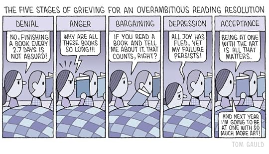 Title: The five stages of coming to terms with an over ambitious reading resolution. A couple sit up in bed reading. The woman speaks and her partner is silent. 1. Denial. "No, Finishing a book every 2.75 days is not absurd!" She scowls. 2. Anger. "Why are these books all so long!!!" She looks fuirious. 3. Bargaining. "If you read a book and tell me about it, that counts right?" She looks at her partner pleadingly. 4. Depression. "All joy has fled yet my failure persists!" She is sunk in the covers. 5. Acceptance "Being at one with the art is all that matters" she says as she reads. Then adds "And next year I'm going to be at one with so much more art!" 