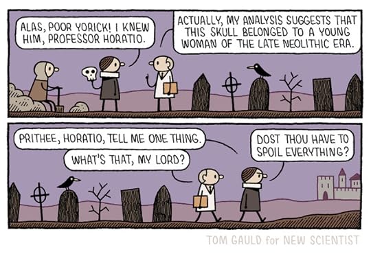 Panel 1. A graveyard: the gravedigger sits on a pile of earth. Hamlet stands before him, holding a skull. Hamlet: “Alas, poor yorick! I knew him, professor Horatio.” He tis looking at a lab-coated figure. Prof. Horatio: “Actually, my analysis suggests this skull belonged to a young woman from the late Neolithic era.” Panel 2. Leaving the graveyard Hamlet: “Prithee, Horatio, tell me one thing.” Prof. Horatio: “What’s that, my lord?” Hamlet (angrily): “Dost thou have to spoil everything.”