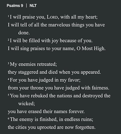 May be an image of text that says 'Psalms 9 NLT 'I will praise you, LORD, with all my heart; I will tell ofall of the marvelous things you have done. 2I will be filled with joy because of you. I will sing praises to your name, O Most High. My enemies retreated; they staggered and died when you appeared. 4For you have judged in my favor; from your throne you have judged with fairness. sYou have rebuked the nations and destroyed the wicked; you have erased their names forever. The enemy 1S finished, in endless ruins; the cities you uprooted are now forgotten.'