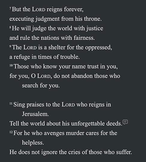 May be an image of text that says 'But the LORD reigns forever, executing judgment from his throne. :He will judge the world with justice and rule the nations with fairness. The LORD 1S a shelter for the oppressed, a refuge in times of trouble. Those who know your name trust in you, for you, O LORD, do not abandon those who search for you. Sing praises to the LORD who reigns in Jerusalem. Tell the world about his unforgettable deeds. 12For he who avenges murder cares for the helpless. He does not ignore the cries of those who suffer.'