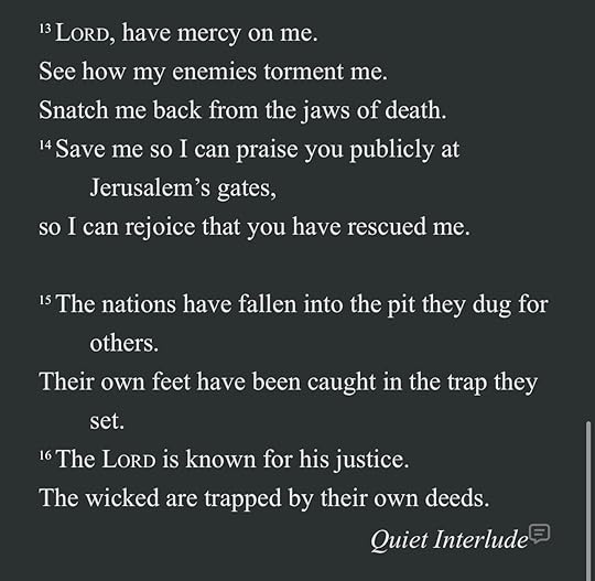 May be an image of text that says '13 LORD, have mercy on me. See how my enemies torment me. Snatch me back from the jaws of death. 14 Save me so I can praise you publicly at Jerusalem S gates, so I can rejoice that you have rescued me. others. 15The nations have fallen into the pit they dug for Their own feet have been caught in set. the trap they 16 The LORD is known for his justice. The wicked are trapped by their own deeds. Quiet Interlude'