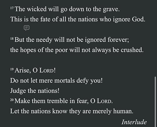 May be an image of text that says '17The wicked will go down to the grave. This is the fate of all the nations who ignore God. 18 But the needy will not be ignored forever; the the hopes of the poor will not always be crushed. 19Arise, O LORD! Do not let mere mortals defy you! Judge the the nations! 20 Make them tremble in fear, O LORD. Let the nations know they are merely human. Interlude'