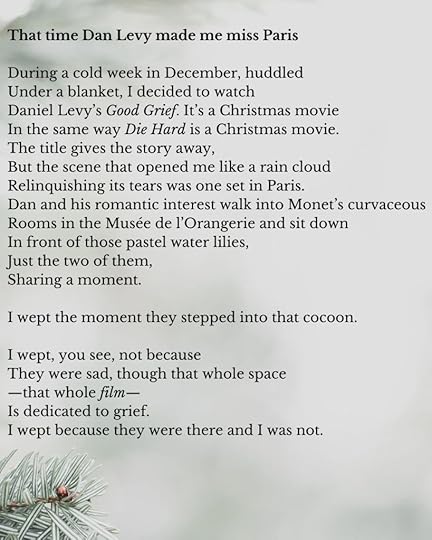 An image of a poem in a Times New Roman type font against a grey background with a snow covered pine needles in the lower left hand corner. The poem begins:That time Dan Levy made me miss ParisDuring a cold week in December, huddledUnder a blanket, I decided to watchDaniel Levy’s Good Grief. It’s a Christmas movieIn the same way Die Hard is a Christmas movie.The title gives the story away,But the scene that opened me like a rain cloudRelinquishing its tears was one set in Paris.Dan and his romantic interest walk into Monet’s curvaceousRooms in the Musée de l’Orangerie and sit downIn front of those pastel water lilies,Just the two of them,Sharing a moment.I wept the moment they stepped into that cocoon.I wept, you see, not becauseThey were sad, though that whole space—that whole film—Is dedicated to grief.I wept because they were there and I was not.