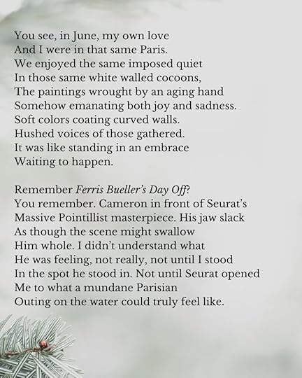 The poem continues:You see, in June, my own loveAnd I were in that same Paris.We enjoyed the same imposed quietIn those same white walled cocoons,The paintings wrought by an aging handSomehow emanating both joy and sadness.Soft colors coating curved walls.Hushed voices of those gathered.It was like standing in an embraceWaiting to happen.Remember Ferris Bueller’s Day Off?You remember. Cameron in front of Seurat’sMassive Pointillist masterpiece. His jaw slackAs though the scene might swallowHim whole. I didn’t understand whatHe was feeling, not really, not until I stoodIn the spot he stood in. Not until Seurat openedMe to what a mundane ParisianOuting on the water could truly feel like.