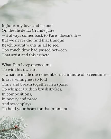 The poem continues:In June, my love and I stoodOn the Ile de La Grande Jatte—it always comes back to Paris, doesn’t it?—But we never did find that tranquilBeach Seurat wants us all to see.Too much time had passed betweenThat artist and this estheteWhat Dan Levy opened meTo with his own art—what he made me remember in a minute of screentime—Is art’s willingness to foldTime and breath together in a space.To whisper truth in brushstrokes,In compositions,In poetry and proseAnd screenplays.To hold your heart for that moment.