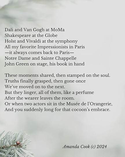 The poem continues:Dali and Van Gogh at MoMaShakespeare at the GlobeHolst and Vivaldi at the symphonyAll my favorite Impressionists in Paris—it always comes back to Paris—Notre Dame and Sainte ChappelleJohn Green on stage, his book in handThese moments shared, then stamped on the soul.Truths finally grasped, then gone onceWe’ve moved on to the next.But they linger, all of them, like a perfumeAfter the wearer leaves the room.Or when two actors sit in the Musée de l’Orangerie,And you suddenly long for that cocoon’s embrace.In the lower right hand corner of the image is the copyright notice: Amanda Cook (c) 2024
