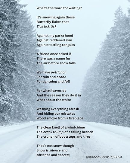 An image of a snow covered road between tall pines on a misty, snowy day. A poem in a black, readable font is typed over the image.What's the word for waiting?It's snowing again thoseButterfly flakes thatTick tick tickAgainst my parka hoodAgainst reddened skinAgainst tattling tonguesA friend once asked ifThere was a room forThe air before snow fallsWe have petrichorFor rain and ozoneFor lightning and fallFor what leaves doAnd the season they do it inWhat about the whiteWashing everything afreshAnd hiding our mistakesWood smoke from a fireplaceThe clear knell of a windchimeThe crack thump of a falling branchThe crunch of bootsteps and tiresThat's not snow thoughSnow is silence andAbsence and secretsAmanda Cook (c) 2024