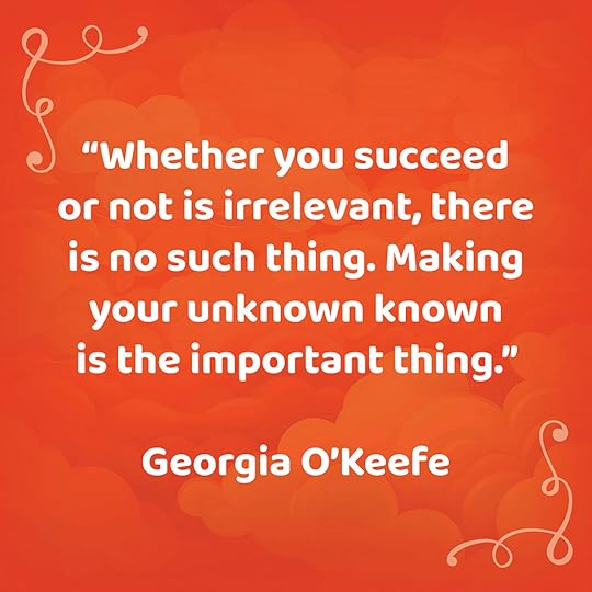 “Whether you succeed or not is irrelevant, there is no such thing. Making your unknown known is the important thing.”Georgia O'Keefe