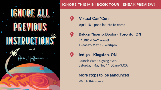 Ignore this mini book tour - sneak preview! Virtual Can*Con April 18 - panelist info to come Bakka Phoenix Books - Toronto, ON Launch day event! Tuesday, May 12, 6:00pm Indigo - Kingston, ON Launch week signing event Saturday, May 16, 11:00am-3:00pm More stops to be announced Watch this space!
