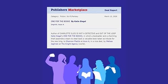 Publishers Marketplace Deal Report Category: Fiction: Sci-Fi/Fantasy March 13, 2026 ONE FOR THE BOOKS By Katie Siegel Imprint: Avon A Deal Report March 13, 2026 Author of CHARLOTTE ILLES IS NOT A DETECTIVE and OUT OF THE LOOP Katie Siegel’s ONE FOR THE BOOKS, in which a charming bookseller and a thief assemble a team to steal back a valuable book taken as tribute for the new king, to Shannon Plackis at Avon A, in a nice deal, by Melissa Jeglinski at The Knight Agency (world). Multicolored silhouettes of five people. From left to right: A woman with a braid flexing an arm with a flowing fist. A man holding a glowing pocketwatch. A woman holding a glowing book. A woman holding a glowing sheet of paper and a glowing pencil to her mouth. A man with glowing hands holding a glowing object with a spark of magic between a finger and the object. 