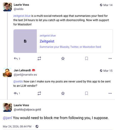 Screenshot of 3 posts: Laurie Voss @seldo https://zeitgeist.blue is a multi-social-network app that summarizes your feed for the last 24 hours to let you catch up with doomscrolling. Now with support for Mastodon! [Embedded link to: zeitgeist.blue Zeitgeist Summarize your Bluesky, Twitter, or Mastodon feed] Jan Lehnardt @janl@narrativ.es @seldo how can I make sure my posts are never used by this app to be sent to an LLM vendor? Laurie Voss @seldo@alpaca.gold @janl You would need to block me from following you, I suppose.
