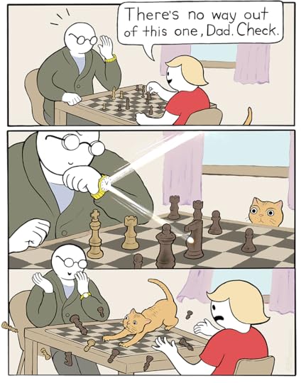 A 3 panel comic strip: “There’s no way out of this one, Dad. Check.” says a kid who is dominating his Dad in chess. Dad, slyly, angles his watch to reflect a beam of light onto the board, catching the attention of a cat. In the last panel, we see the pieces scatter as the cat pounces. Dad covers his smile from his distraught child.