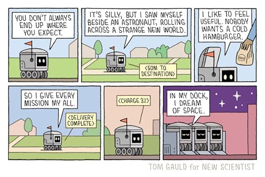 Panel 1 A delivery bot on a suburban path says “You don’t always end up where you expect” Panel 2 “It’s silly but I saw myself beside an astronaut rolling across a strange new world” it says as it continues down the path. An alert reads “50m to destination” Panel 3 A had has opened the lid of the bot and taken out a paper bag. “I like to feel useful. Nobody likes a cold hamburger” Panel 4 It continues “So I give every mission my all” The alert says “mission complete” Panel 5 The sun is setting. The bot looks tired. The alert says it’s power is 3% Panel 6 Night. Stars twinkle. The bot is parked in a lot with three others, it has its eyes closed and says “in my dock I dream of space”