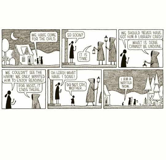 A strip cartoon drawn in black ink.Two hooded figures with lamps approach a moonlit, isolated cottage.A woman answers the door.We have come for the child, says the hooded figureSo soon? she asksIt is time, says the hooded figure.The woman is distraught. We should never have got him a library card!What is done cannot be undone, says the hooded figureWe couldn’t see the harm! We just wanted him to enjoy reading! For most, it ends there, says the hooded figure, turning away and walking into the wildernessOh lord, What have I done! says the woman,the child walks past her and out into the darkness with them.Do not cry mother. I am a writer now.