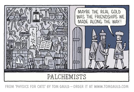 Image:Night, three medieval men leave a building cluttered with eccentric glassware, contraptions, equipment, books etc, one says to the others "Maybe the real gold was the friendships we made along the way!"Caption: Palchemists Underneath is the following text: from 'Physics for Cats' by Tom Gauld - order it at www.tomgauld.com