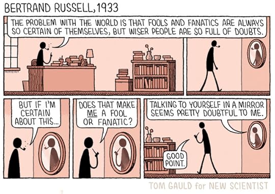 Title: Bertrand Russell, 1933 Panel 1 Bertrand sits at his desk, puffing on his pipe. He says 'The problem with the world is that fools and fanatics are always so certain of themselves, but wiser people are so full of doubts.' Panel 2 He gets up and walks over to a mirror. Panel 3 Pondering his reflection, he muses 'But if I'm certain about this...' Panel 4 'Does that make ME a fool or fanatic?' Panel 5 He walks back to his desk. His reflection in the mirror says 'Talking to yourself in a mirror seems pretty doubtful to me.' 'Good point.' says Bertrand. 