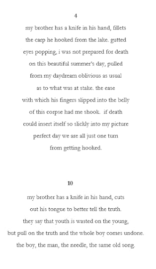 4 my brother has a knife in his hand, fillets the carp he hooked from the lake. gutted eyes popping, i was not prepared for death on this beautiful summer’s day, pulled from my daydream oblivious as usual as to what was at stake. the ease with which his fingers slipped into the belly of this corpse had me shook. if death could insert itself so slickly into my picture perfect day we are all just one turn from getting hooked. 10 my brother has a knife in his hand, cuts out his tongue to better tell the truth. they say that youth is wasted on the young, but pull on the truth and the whole boy comes undone. the boy, the man, the needle, the same old song.