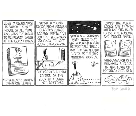 Panel 1 Caption: 2025, Middlemarch Is voted the best novel of all time and wins the right to represent earth at the IGCLC\* finals. Image: The cover of George Eliot's 'Middlemarch' \*Intergalactic literary Champions league Panel 2 Caption: 2028, A young Editor from Penguin Classics climbs Aboard Artemis VII for the thirty-year journey to host planet, Kepler-22b. She carries a first Edition of the book in a lead-lined briefcase. Image: Astronaut boarding spaceship. Panel 3 Caption: 2089, She returns with news that earth placed a very respectable third, and that she bought rights to the two winning novels. Images: The capsule returns to earth and splashes down in the sea. The astronaut emerges and waves to the rescue helicopter. Panel 4 Caption: 2092, The alien books are translated and published to critical acclaim and modest sales. Image: Two books. 'Magnesium Sunset' by Zylob Pyrxx and 'Orbital Amnesia' by Unaha Closp More caption: Middlemarch is a runaway success in gas form