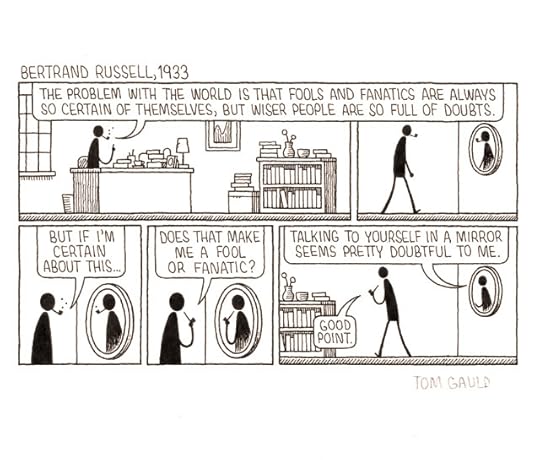 Title: Bertrand Russell, 1933 Panel 1 Bertrand sits at his desk, puffing on his pipe. He says 'The problem with the world is that fools and fanatics are always so certain of themselves, but wiser people are so full of doubts.' Panel 2 He gets up and walks over to a mirror. Panel 3 Pondering his reflection, he muses 'But if I'm certain about this...' Panel 4 'Does that make ME a fool or fanatic?' Panel 5 He walks back to his desk. His reflection in the mirror says 'Talking to yourself in a mirror seems pretty doubtful to me.' 'Good point.' says Bertrand.
