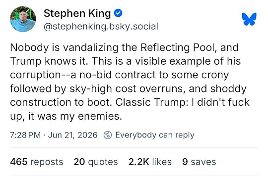 Photo by Stan R. Mitchell on June 21, 2026. May be a Twitter screenshot of text that says 'Stephen King @stephenking.bsky.social bsky social Nobody is vandalizing the Reflecting Pool, and Trump knows it. This is a visible example of his corruption--a no-bid contract to some crony followed by sky-high cost overruns, and shoddy construction to boot. Classic Trump: I didn't fuck up, it was my enemies. 7:28 PM Jun 21, 2026 Everybody can reply 465 reposts 20 quotes 2.2 likes 9 saves'.
