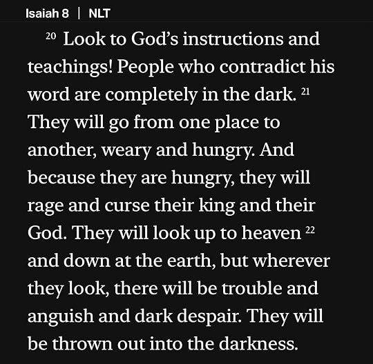 Photo by Stan R. Mitchell on June 24, 2026. May be an image of text that says 'Isaiah 8 NLT 20 Look to God's instructions and teachings! People who contradict his word are completely in the dark. 21 They will go from one place to another, weary and hungry. And because they are hungry, they will rage and curse their king and their God. They will look up to heaven 22 and down at the earth, but wherever they look, there will be trouble and anguish and dark despair. They will be thrown out into the darkness.'.