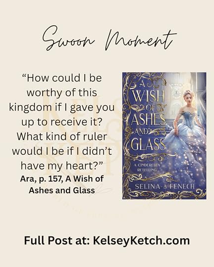 Cover of A Wish of Ashes and Glass by Selina A. Fenech with text. Text: Swoon Moment. “How could I be worthy of this kingdom if I gave you up to receive it? What kind of ruler would I be if I didn’t have my heart?” Ara, p. 157, A Wish of Ashes and Glass Full Post at: KelseyKetch.com.