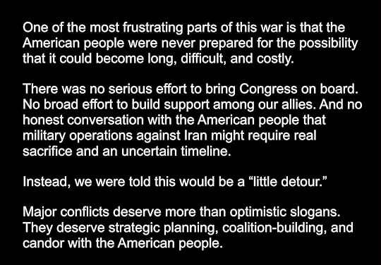 Photo by Stan R. Mitchell on July 18, 2026. May be an image of text that says 'One of the most frustrating parts of this war is that the American people were never prepared for the possibility that it could become long, difficult, and costly. There was no serious effort to bring Congress on board. No broad effort to build support among our allies. And no honest conversation with the American people that military operations against Iran might require real sacrifice and an uncertain timeline. Instead, we were told this would be a 