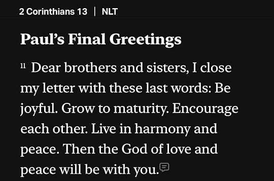 Photo by Stan R. Mitchell on July 18, 2026. May be an image of text that says '2 Corinthians 13 I 13 NLT Paul's Final Greetings 11 Dear brothers and sisters, I close my letter with these last words: Be joyful. Grow to t maturity. Encourage each other. Live in harmony and peace. Then the God of love and peace will be with you.'.