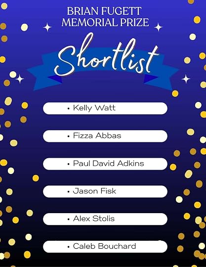 May be a doodle of text that says 'BRIAN FUGETT MEMORIAL PRIZE Shortlist tlist Kelly Watt •Fizza Abbas Paul David Adkins Jason Fisk •AlexStolis Alex Stolis Caleb Bouchard'