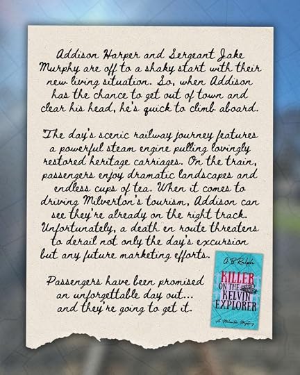 Book blurb in the style of a handwritten letter for Killer on the Kelvin Explorer (A Milverton Mystery) by author G. B. Ralph. Addison Harper and Sergeant Jake Murphy are off to a shaky start with their new living situation. So, when Addison has the chance to get out of town and clear his head, he’s quick to climb aboard. The day’s scenic railway journey features a powerful steam engine pulling lovingly restored heritage carriages. On the train, passengers enjoy dramatic landscapes and endless cups of tea. When it comes to driving Milverton’s tourism, Addison can see they’re already on the right track. Unfortunately, a death en route threatens to derail not only the day’s excursion but any future marketing efforts. Passengers have been promised an unforgettable day out – and they’re going to get it.