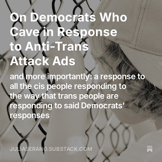 Promotion image for my new essay. The text includes the title: "On Democrats Who Cave in Response to Anti-Trans Attack Ads (and more importantly: a response to all the cis people responding to the way that trans people are responding to said Democrats’ responses)" & my Substack website: juliaserano.substack.com. Background image is a young child, wearing a backwards baseball cap, grasps onto a chain-link fence, staring out onto what is on the other side of the fence (which is out of focus).