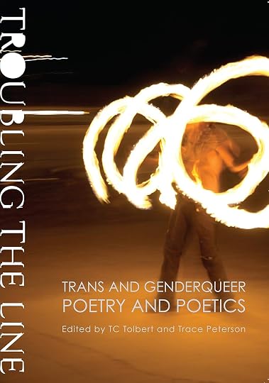 ''Troubling the Line: Trans and Genderqueer Poetry and Poetics' - T.C. Tolbert (Editor), Tim Trace Peterson (Editor), Cole Krawitz (Contributor), D'Lo (Contributor), David Wolach (Contributor), Dawn Lundy Martin (Contributor), Drew Krewer (Contributor), Duriel E. Harris (Contributor), E.C. Crandall (Contributor), Eileen Myles (Contributor), Eli Clare (Contributor), Ely Shipley (Contributor), Ahimsa Timoteo Bodhran (Contributor), Emerson Whitney (Contributor), Eric Karin (Contributor), Fabian Romero (Contributor), Gr Keer (Contributor), HR Hegnauer (Contributor), J. Rice (Contributor), J.J. Hastain (Contributor), Jaime Shearn Coan (Contributor), Jake Pam Dick (Contributor), Jen (Jay) Besemer (Contributor), Aimee Herman (Contributor), Jenny Johnson (Contributor), John Wieners (Contributor), Joy Ladin (Contributor), Julian Talamantez Brolaski (Contributor), Kari Edwards (Contributor), Laura Neuman (Contributor), Lilith Latini (Contributor), Lizz Bronson (Contributor), Lori Selke (Contributor), Amir Rabiyah (Contributor), Max Wolf Valerio (Contributor), Meg Day (Contributor), Micha Cárdenas (Contributor), Monica/Nico Peck (Contributor), Natro (Contributor), Oliver Baez Bendorf (Contributor), Samuel Ace (Contributor), Stacey Waite (Contributor), Stephen Burt (Contributor), Ari Banias (Contributor), Trish Salah (Contributor), Ariel Goldberg (Contributor), Bo Luengsuraswat (Contributor), C.A. Conrad (Contributor), Ching-In Chen (Contributor), Kit Yan (Contributor)